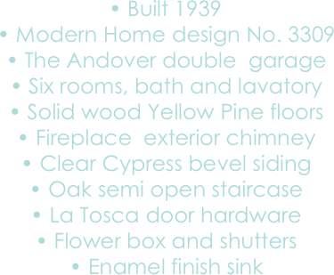 	•	Built 1939 
	•	Modern Home design No. 3309
	•	The Andover double  garage
	•	Six rooms, bath and lavatory
	•	Solid wood Yellow Pine floors 
	•	Fireplace  exterior chimney
	•	Clear Cypress bevel siding 
	•	Oak semi open staircase 
	•	La Tosca door hardware
	•	Flower box and shutters
	•	Enamel finish sink

